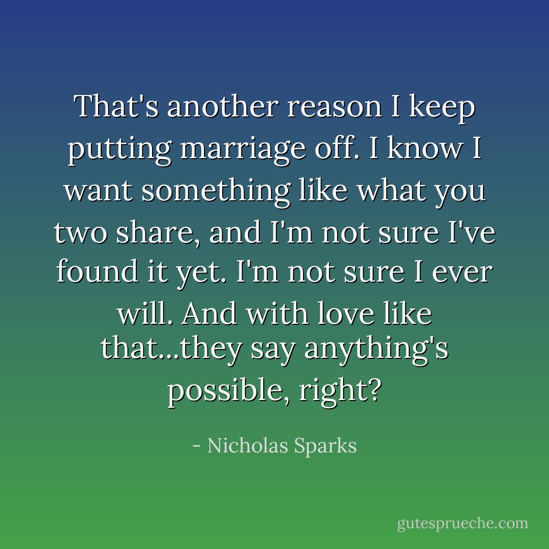 That's another reason I keep putting marriage off. I know I want something like what you two share, and I'm not sure I've found it yet. I'm not sure I ever will. And with love like that...they say anything's possible, right? - Nicholas Sparks