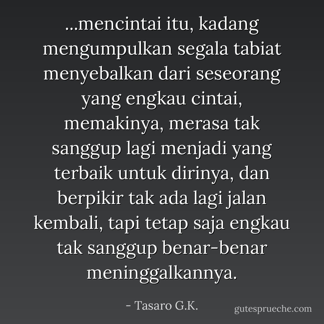 ...mencintai itu, kadang mengumpulkan segala tabiat menyebalkan dari seseorang yang engkau cintai, memakinya, merasa tak sanggup lagi menjadi yang terbaik untuk dirinya, dan berpikir tak ada lagi jalan kembali, tapi tetap saja engkau tak sanggup benar-benar meninggalkannya. - Tasaro G.K.
