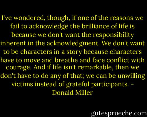 I've wondered, though, if one of the reasons we fail to acknowledge the brilliance of life is because we don't want the responsibility inherent in the acknowledgment. We don't want to be characters in a story because characters have to move and breathe and face conflict with courage. And if life isn't remarkable, then we don't have to do any of that; we can be unwilling victims instead of grateful participants. - Donald Miller