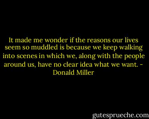 It made me wonder if the reasons our lives seem so muddled is because we keep walking into scenes in which we, along with the people around us, have no clear idea what we want. - Donald Miller