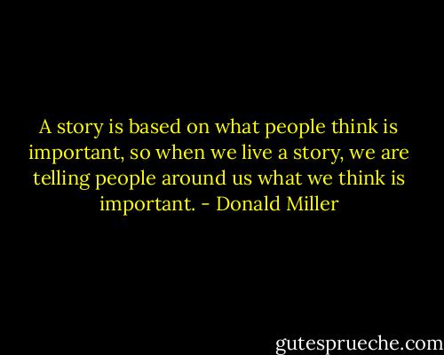 A story is based on what people think is important, so when we live a story, we are telling people around us what we think is important. - Donald Miller