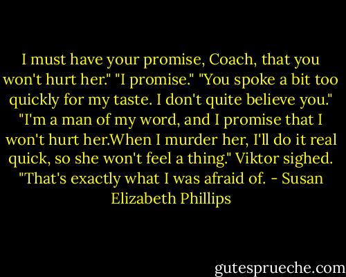 I must have your promise, Coach, that you won't hurt her."<br />"I promise."<br />"You spoke a bit too quickly for my taste. I don't quite believe you."<br />"I'm a man of my word, and I promise that I won't hurt her.When I murder her, I'll do it real quick, so she won't feel a thing."<br />Viktor sighed. "That's exactly what I was afraid of. - Susan Elizabeth Phillips