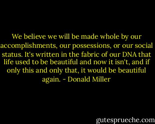 We believe we will be made whole by our accomplishments, our possessions, or our social status. It's written in the fabric of our DNA that life used to be beautiful and now it isn't, and if only this and only that, it would be beautiful again. - Donald Miller