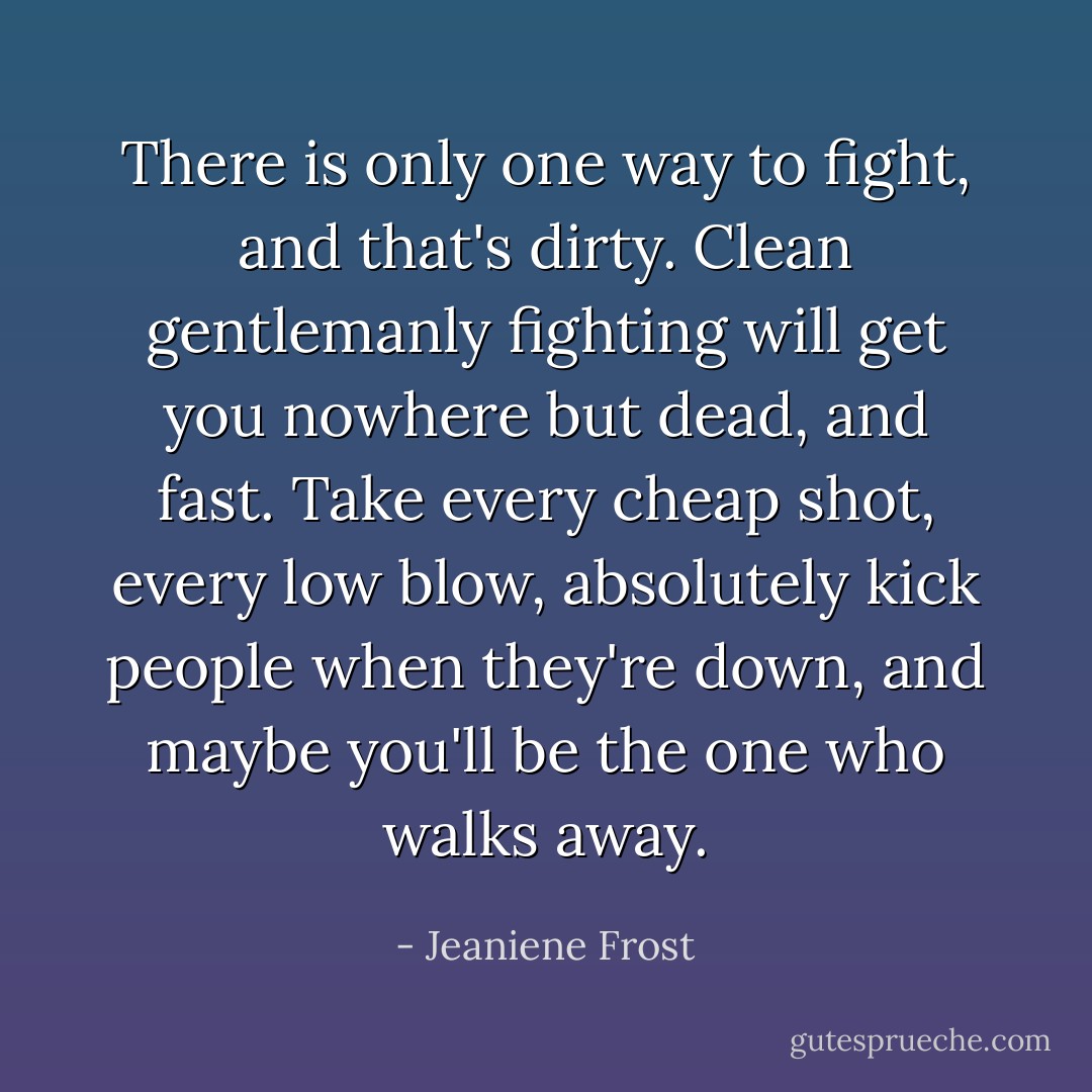 There is only one way to fight, and that's dirty. Clean gentlemanly fighting will get you nowhere but dead, and fast. Take every cheap shot, every low blow, absolutely kick people when they're down, and maybe you'll be the one who walks away. - Jeaniene Frost