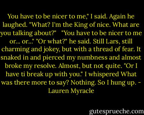 You have to be nicer to me," I said.<br />Again he laughed. "What? I'm the King of nice. What are you talking about?" <br /> "You have to be nicer to me or... or..."<br />"Or what?" he said. Still Lars, still charming and jokey, but with a thread of fear. It snaked in and pierced my numbness and almost broke my resolve. Almost, but not quite.<br />"Or I have ti break up with you." I whispered<br />What was there more to say? Nothing. So I hung up. - Lauren Myracle