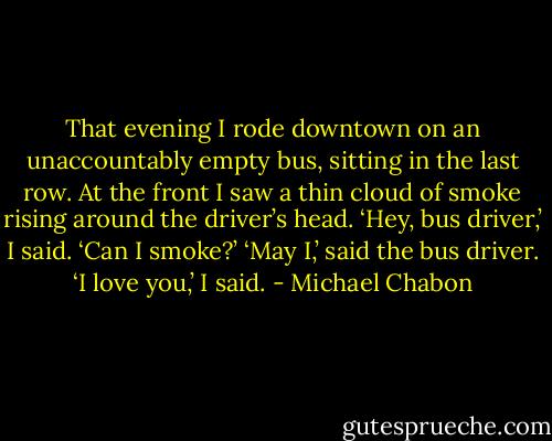 That evening I rode downtown on an unaccountably empty bus, sitting in the last row. At the front I saw a thin cloud of smoke rising around the driver’s head. ‘Hey, bus driver,’ I said. ‘Can I smoke?’ ‘May I,’ said the bus driver. ‘I love you,’ I said. - Michael Chabon