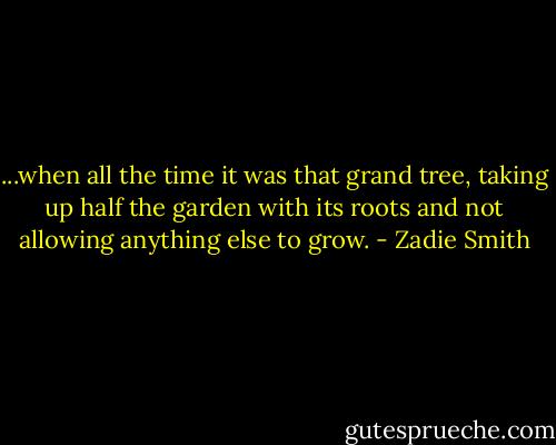 ...when all the time it was that grand tree, taking up half the garden with its roots and not allowing anything else to grow. - Zadie Smith