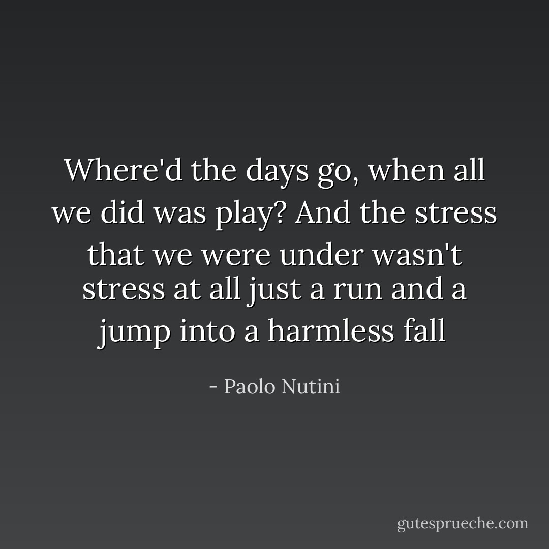 Where'd the days go, when all we did was play? And the stress that we were under wasn't stress at all just a run and a jump into a harmless fall - Paolo Nutini