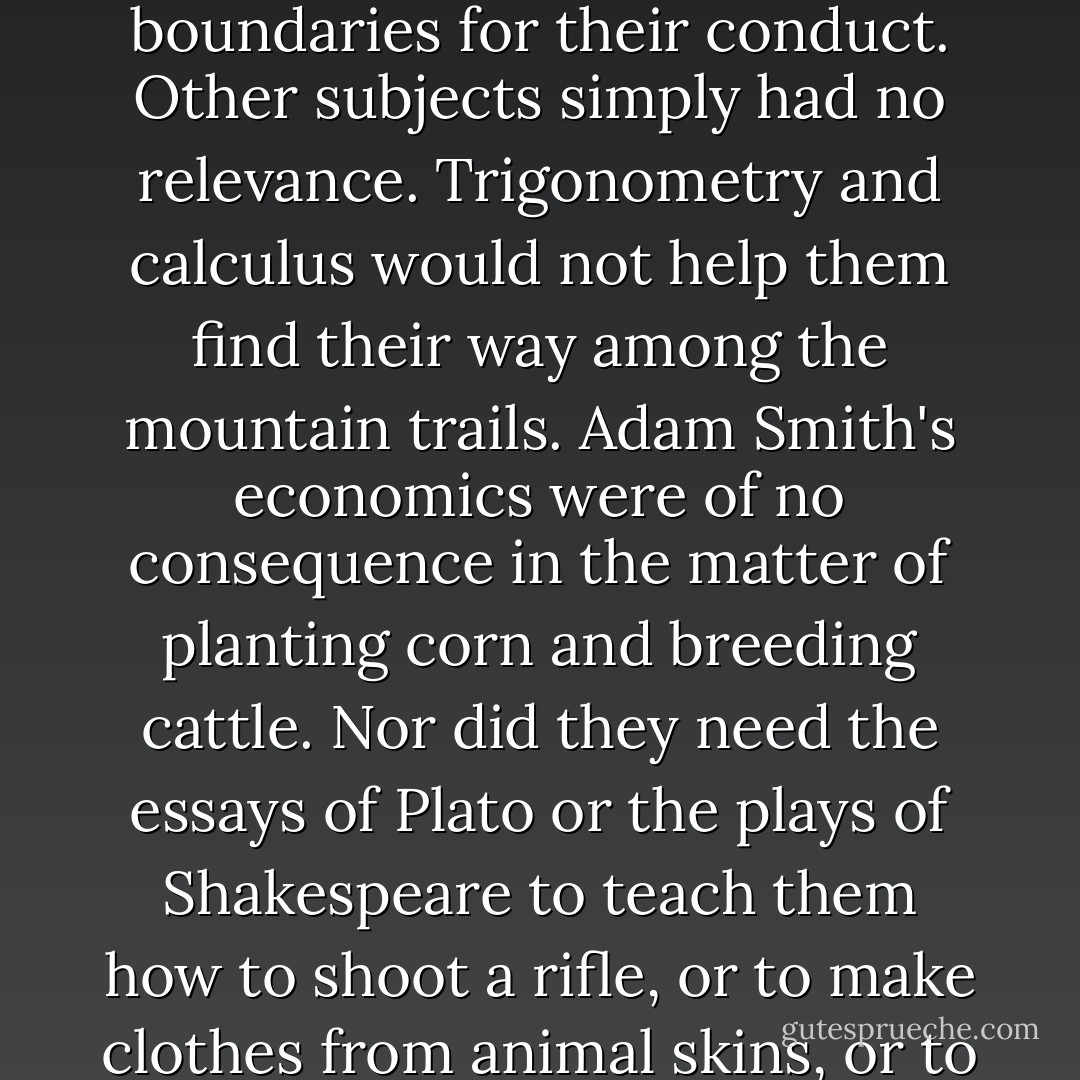 In such a wild, uncharted place the book of God was vital, for it nourished their spirit and laid boundaries for their conduct. Other subjects simply had no relevance. Trigonometry and calculus would not help them find their way among the mountain trails. Adam Smith's economics were of no consequence in the matter of planting corn and breeding cattle. Nor did they need the essays of Plato or the plays of Shakespeare to teach them how to shoot a rifle, or to make clothes from animal skins, or to clear away the wilderness with their own bare hands. - James Webb
