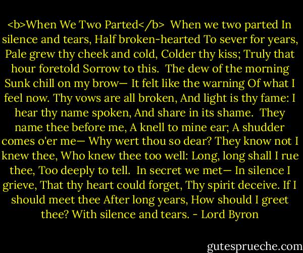 <b>When We Two Parted</b><br /><br />When we two parted<br />In silence and tears,<br />Half broken-hearted<br />To sever for years,<br />Pale grew thy cheek and cold,<br />Colder thy kiss;<br />Truly that hour foretold<br />Sorrow to this.<br /><br />The dew of the morning<br />Sunk chill on my brow—<br />It felt like the warning<br />Of what I feel now.<br />Thy vows are all broken,<br />And light is thy fame:<br />I hear thy name spoken,<br />And share in its shame.<br /><br />They name thee before me,<br />A knell to mine ear;<br />A shudder comes o'er me—<br />Why wert thou so dear?<br />They know not I knew thee,<br />Who knew thee too well:<br />Long, long shall I rue thee,<br />Too deeply to tell.<br /><br />In secret we met—<br />In silence I grieve,<br />That thy heart could forget,<br />Thy spirit deceive.<br />If I should meet thee<br />After long years,<br />How should I greet thee?<br />With silence and tears. - Lord Byron