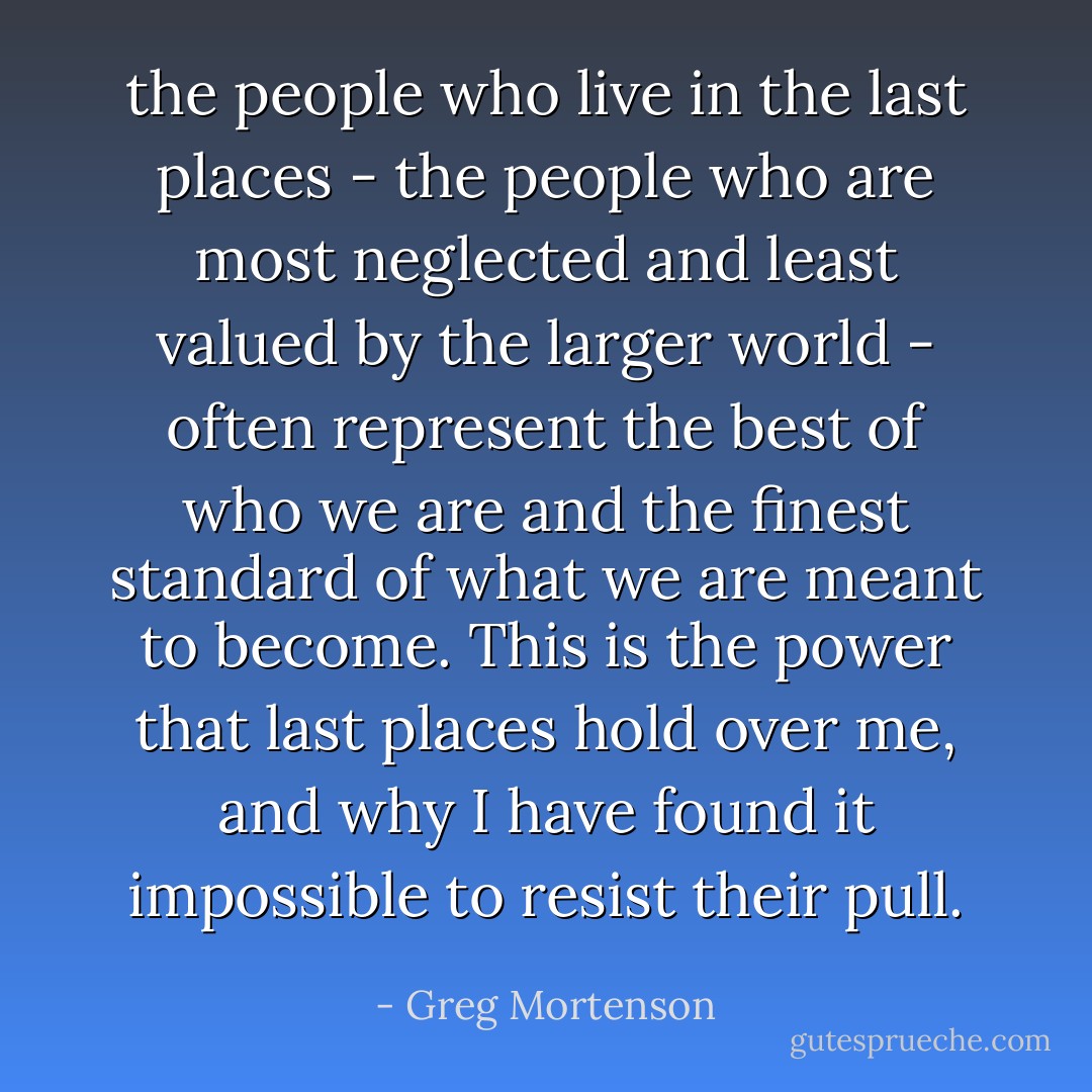 the people who live in the last places - the people who are most neglected and least valued by the larger world - often represent the best of who we are and the finest standard of what we are meant to become. This is the power that last places hold over me, and why I have found it impossible to resist their pull. - Greg Mortenson