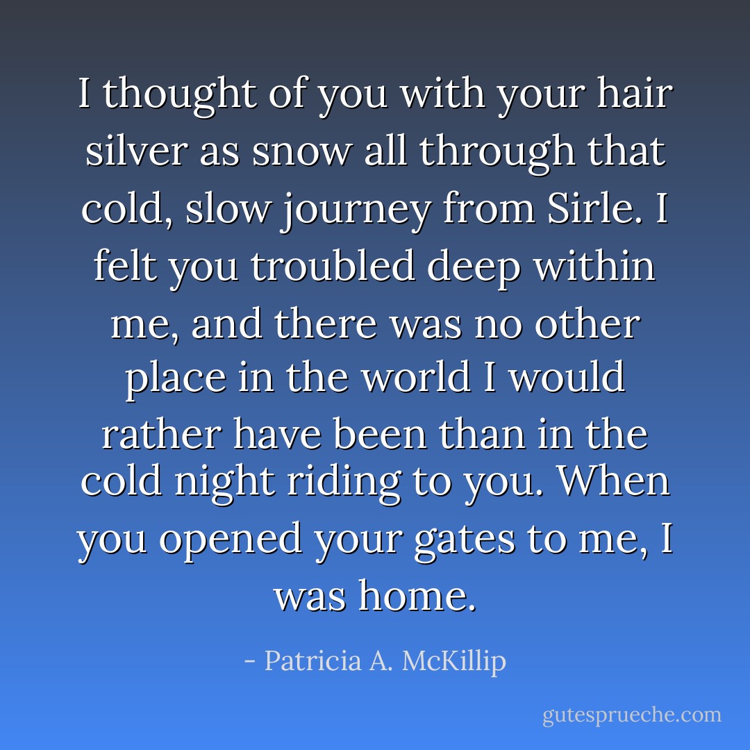 I thought of you with your hair silver as snow all through that cold, slow journey from Sirle. I felt you troubled deep within me, and there was no other place in the world I would rather have been than in the cold night riding to you. When you opened your gates to me, I was home. - Patricia A. McKillip
