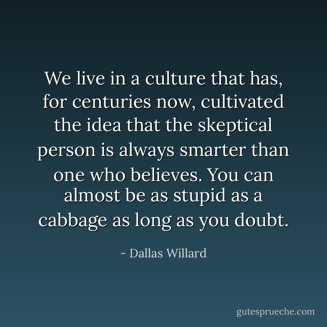 We live in a culture that has, for centuries now, cultivated the idea that the skeptical person is always smarter than one who believes. You can almost be as stupid as a cabbage as long as you doubt. - Dallas Willard