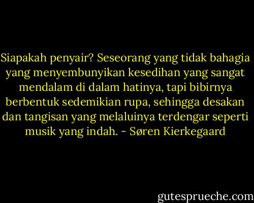 Siapakah penyair? Seseorang yang tidak bahagia yang menyembunyikan kesedihan yang sangat mendalam di dalam hatinya, tapi bibirnya berbentuk sedemikian rupa, sehingga desakan dan tangisan yang melaluinya terdengar seperti musik yang indah. - Søren Kierkegaard