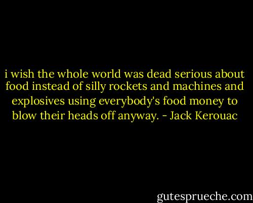 i wish the whole world was dead serious about food instead of silly rockets and machines and explosives using everybody's food money to blow their heads off anyway. - Jack Kerouac
