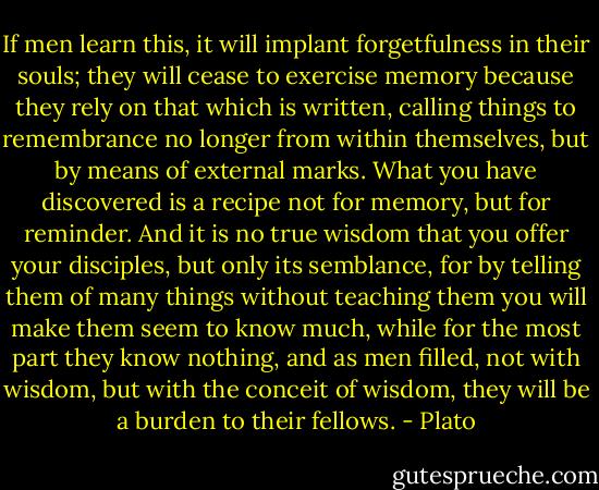 If men learn this, it will implant forgetfulness in their souls; they will cease to exercise memory because they rely on that which is written, calling things to remembrance no longer from within themselves, but by means of external marks. What you have discovered is a recipe not for memory, but for reminder. And it is no true wisdom that you offer your disciples, but only its semblance, for by telling them of many things without teaching them you will make them seem to know much, while for the most part they know nothing, and as men filled, not with wisdom, but with the conceit of wisdom, they will be a burden to their fellows. - Plato