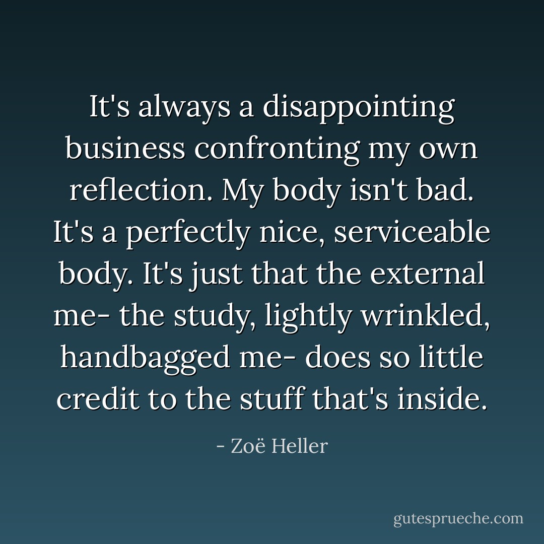 It's always a disappointing business confronting my own reflection. My body isn't bad. It's a perfectly nice, serviceable body. It's just that the external me- the study, lightly wrinkled, handbagged me- does so little credit to the stuff that's inside. - Zoë Heller