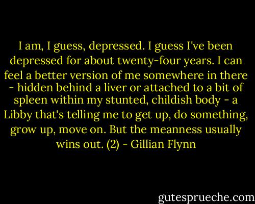 I am, I guess, depressed. I guess I've been depressed for about twenty-four years. I can feel a better version of me somewhere in there - hidden behind a liver or attached to a bit of spleen within my stunted, childish body - a Libby that's telling me to get up, do something, grow up, move on. But the meanness usually wins out. (2) - Gillian Flynn