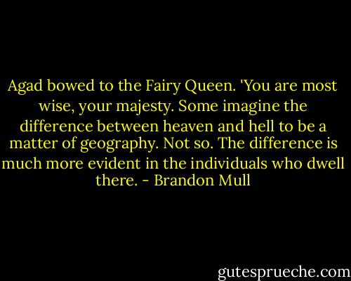 Agad bowed to the Fairy Queen. 'You are most wise, your majesty. Some imagine the difference between heaven and hell to be a matter of geography. Not so. The difference is much more evident in the individuals who dwell there. - Brandon Mull