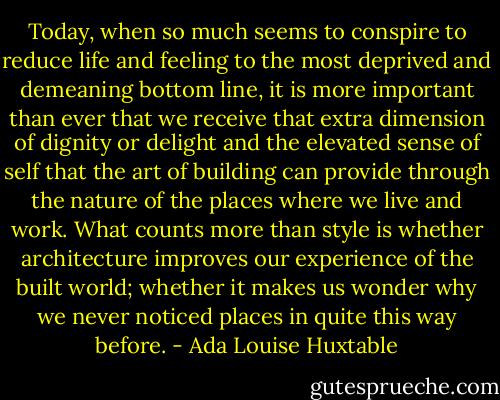 Today, when so much seems to conspire to reduce life and feeling to the most deprived and demeaning bottom line, it is more important than ever that we receive that extra dimension of dignity or delight and the elevated sense of self that the art of building can provide through the nature of the places where we live and work. What counts more than style is whether architecture improves our experience of the built world; whether it makes us wonder why we never noticed places in quite this way before. - Ada Louise Huxtable