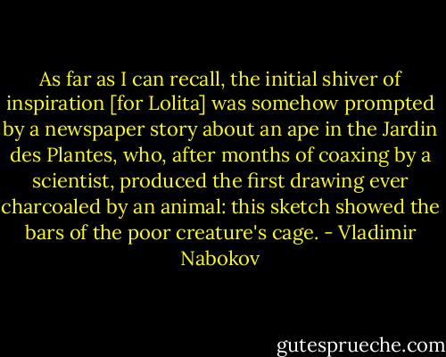 As far as I can recall, the initial shiver of inspiration [for Lolita] was somehow prompted by a newspaper story about an ape in the Jardin des Plantes, who, after months of coaxing by a scientist, produced the first drawing ever charcoaled by an animal: this sketch showed the bars of the poor creature's cage. - Vladimir Nabokov