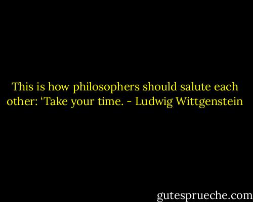 This is how philosophers should salute each other: ‘Take your time. - Ludwig Wittgenstein