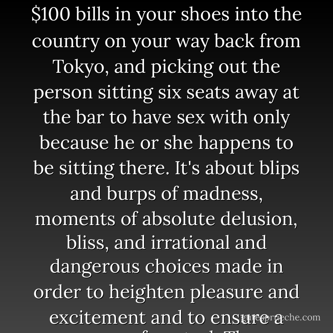 Bipolar disorder is about buying a dozen bottles of Heinz ketchup and all eight bottles of Windex in stock at the Food Emporium on Broadway at 4:00 a.m., flying from Zurich to the Bahamas and back to Zurich in three days to balance the hot and cold weather (my sweet and sour theory of bipolar disorder), carrying $20,000 in $100 bills in your shoes into the country on your way back from Tokyo, and picking out the person sitting six seats away at the bar to have sex with only because he or she happens to be sitting there. It's about blips and burps of madness, moments of absolute delusion, bliss, and irrational and dangerous choices made in order to heighten pleasure and excitement and to ensure a sense of control. The symptoms of bipolar disorder come in different strengths and sizes. Most days I need to be as manic as possible to come as close as I can to destruction, to get a real good high -- a $25,000 shopping spree, a four-day drug binge, or a trip around the world. - Andy Behrman