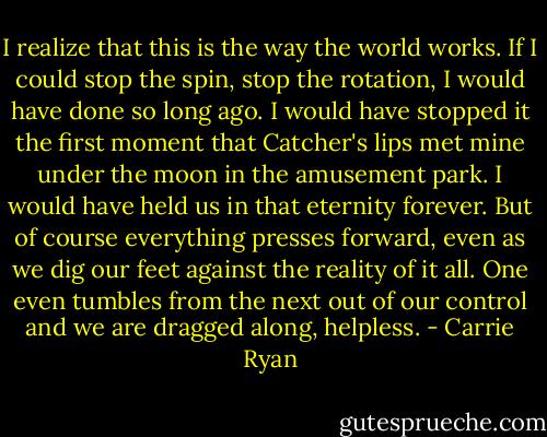 I realize that this is the way the world works. If I could stop the spin, stop the rotation, I would have done so long ago. I would have stopped it the first moment that Catcher's lips met mine under the moon in the amusement park. I would have held us in that eternity forever. But of course everything presses forward, even as we dig our feet against the reality of it all. One even tumbles from the next out of our control and we are dragged along, helpless. - Carrie Ryan