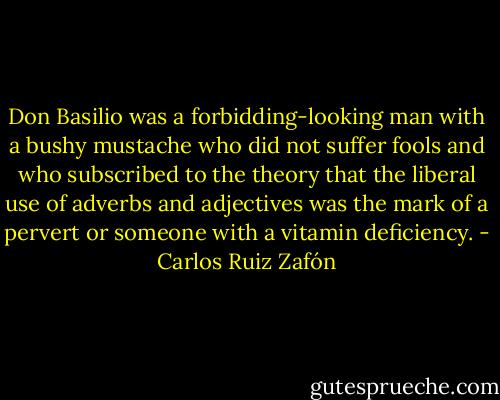 Don Basilio was a forbidding-looking man with a bushy mustache who did not suffer fools and who subscribed to the theory that the liberal use of adverbs and adjectives was the mark of a pervert or someone with a vitamin deficiency. - Carlos Ruiz Zafón