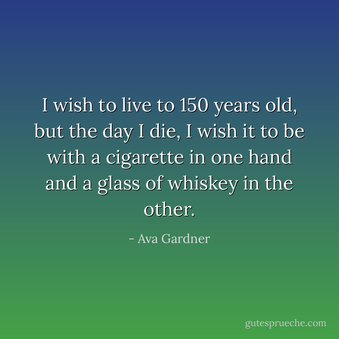 I wish to live to 150 years old, but the day I die, I wish it to be with a cigarette in one hand and a glass of whiskey in the other. - Ava Gardner