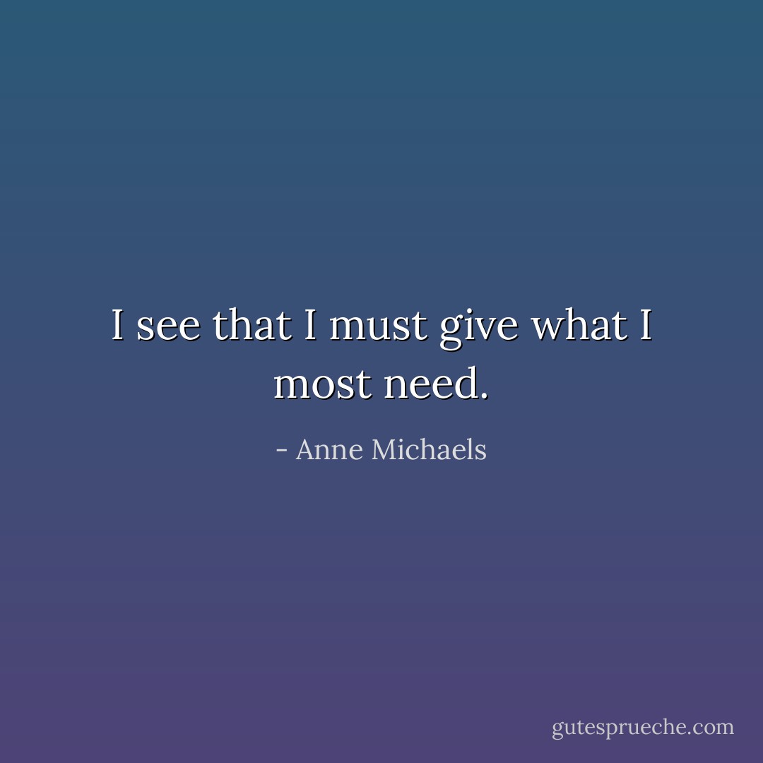 I see that I must give what I most need. - Anne Michaels