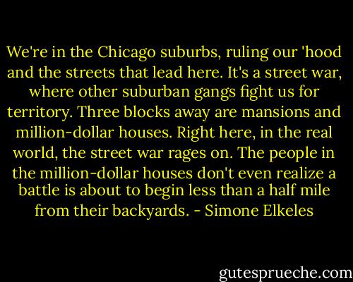 We're in the Chicago suburbs, ruling our 'hood and the streets that lead here. It's a street war, where other<br />suburban gangs fight us for territory. Three blocks away are mansions and million-dollar houses. Right here,<br />in the real world, the street war rages on. The people in the million-dollar houses don't even realize a battle is<br />about to begin less than a half mile from their backyards. - Simone Elkeles