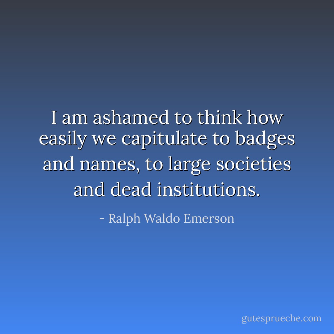 I am ashamed to think how easily we capitulate to badges and names, to large societies and dead institutions. - Ralph Waldo Emerson
