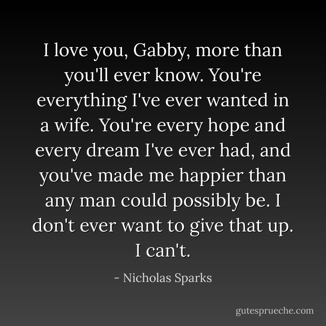 I love you, Gabby, more than you'll ever know. You're everything I've ever wanted in a wife. You're every hope and every dream I've ever had, and you've made me happier than any man could possibly be. I don't ever want to give that up. I can't. - Nicholas Sparks