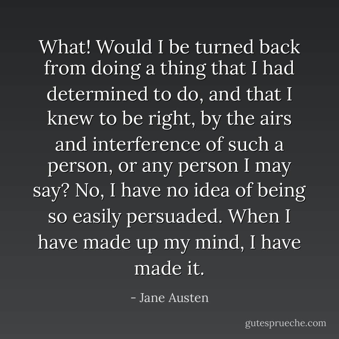 What! Would I be turned back from doing a thing that I had determined to do, and that I knew to be right, by the airs and interference of such a person, or any person I may say? No, I have no idea of being so easily persuaded. When I have made up my mind, I have made it. - Jane Austen