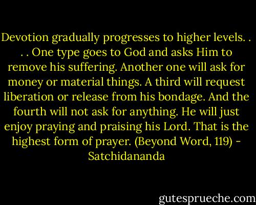 Devotion gradually progresses to higher levels. . . . One type goes to God and asks Him to remove his suffering. Another one will ask for money or material things. A third will request liberation or release from his bondage. And the fourth will not ask for anything. He will just enjoy praying and praising his Lord. That is the highest form of prayer. (Beyond Word, 119) - Satchidananda