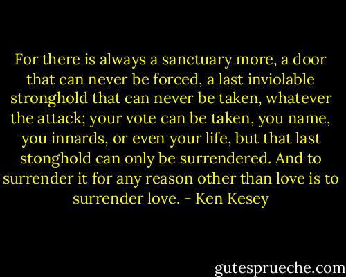 For there is always a sanctuary more, a door that can never be forced, a last inviolable stronghold that can never be taken, whatever the attack; your vote can be taken, you name, you innards, or even your life, but that last stonghold can only be surrendered. And to surrender it for any reason other than love is to surrender love. - Ken Kesey