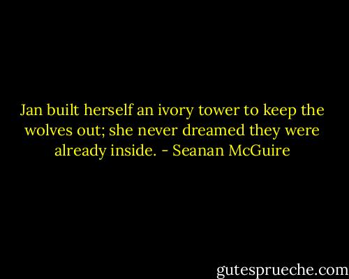 Jan built herself an ivory tower to keep the wolves out; she never dreamed they were already inside. - Seanan McGuire