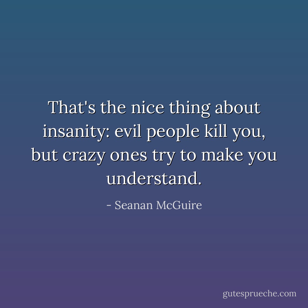 That's the nice thing about insanity: evil people kill you, but crazy ones try to make you understand. - Seanan McGuire