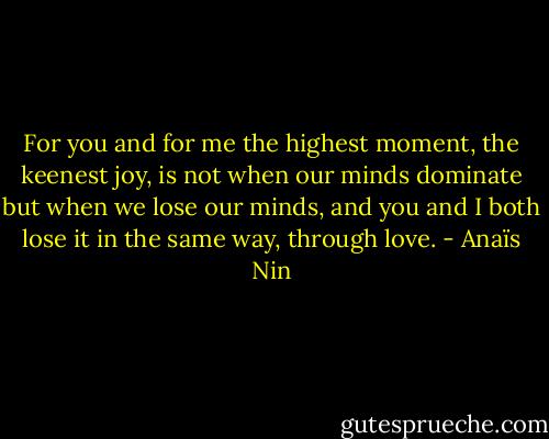For you and for me the highest moment, the keenest joy, is not when our minds dominate but when we lose our minds, and you and I both lose it in the same way, through love. - Anaïs Nin