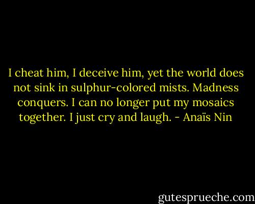 I cheat him, I deceive him, yet the world does not sink in sulphur-colored mists. Madness conquers. I can no longer put my mosaics together. I just cry and laugh. - Anaïs Nin