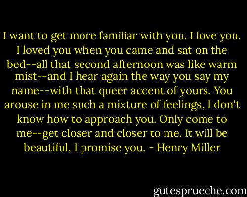 I want to get more familiar with you. I love you. I loved you when you came and sat on the bed--all that second afternoon was like warm mist--and I hear again the way you say my name--with that queer accent of yours. You arouse in me such a mixture of feelings, I don't know how to approach you. Only come to me--get closer and closer to me. It will be beautiful, I promise you. - Henry Miller