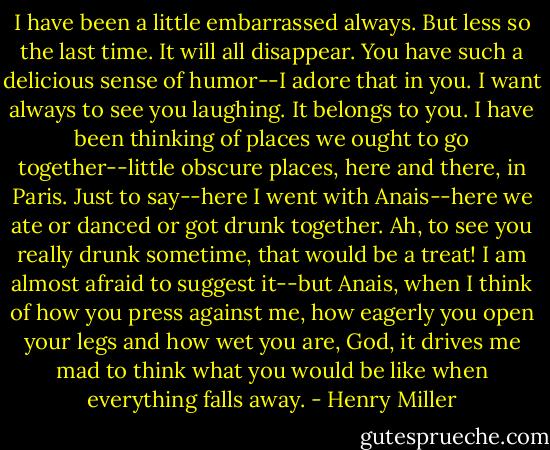 I have been a little embarrassed always. But less so the last time. It will all disappear. You have such a delicious sense of humor--I adore that in you. I want always to see you laughing. It belongs to you. I have been thinking of places we ought to go together--little obscure places, here and there, in Paris. Just to say--here I went with Anais--here we ate or danced or got drunk together. Ah, to see you really drunk sometime, that would be a treat! I am almost afraid to suggest it--but Anais, when I think of how you press against me, how eagerly you open your legs and how wet you are, God, it drives me mad to think what you would be like when everything falls away. - Henry Miller