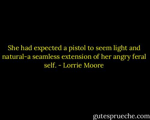 She had expected a pistol to seem light and natural-a seamless extension of her angry feral self. - Lorrie Moore