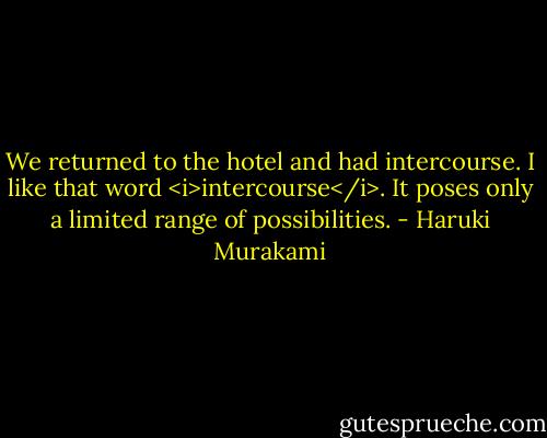 We returned to the hotel and had intercourse. I like that word <i>intercourse</i>. It poses only a limited range of possibilities. - Haruki Murakami