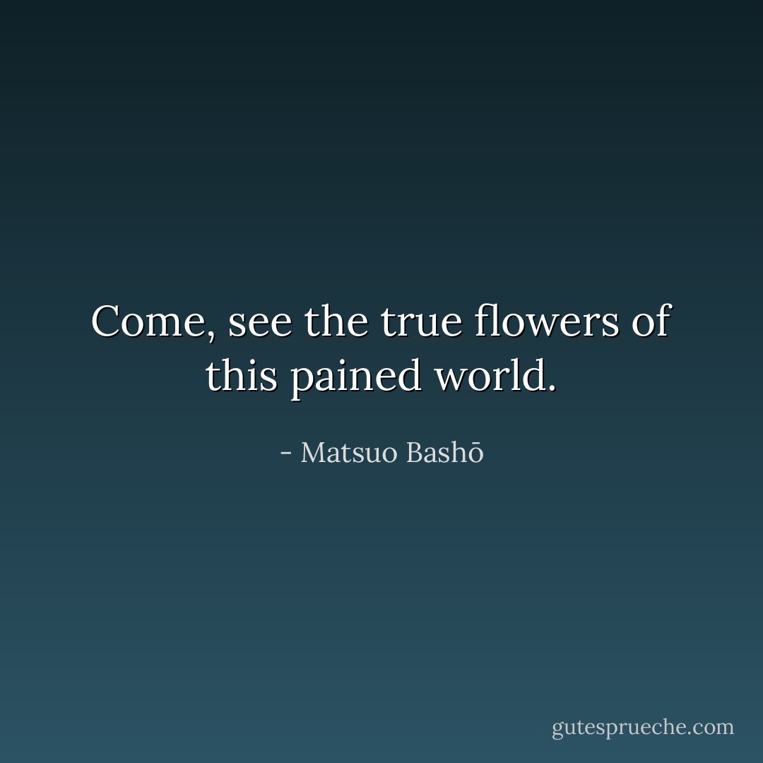 Come, see the true<br />flowers<br />of this pained world. - Matsuo Bashō