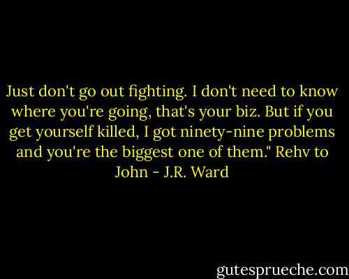 Just don't go out fighting. I don't need to know where you're going, that's your biz. But if you get yourself killed, I got ninety-nine problems and you're the biggest one of them." Rehv to John - J.R. Ward