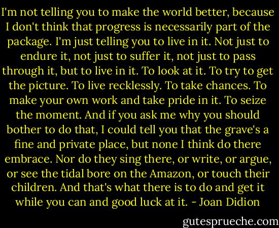 I'm not telling you to make the world better, because I don't think that progress is necessarily part of the package. I'm just telling you to live in it. Not just to endure it, not just to suffer it, not just to pass through it, but to live in it. To look at it. To try to get the picture. To live recklessly. To take chances. To make your own work and take pride in it. To seize the moment. And if you ask me why you should bother to do that, I could tell you that the grave's a fine and private place, but none I think do there embrace. Nor do they sing there, or write, or argue, or see the tidal bore on the Amazon, or touch their children. And that's what there is to do and get it while you can and good luck at it. - Joan Didion