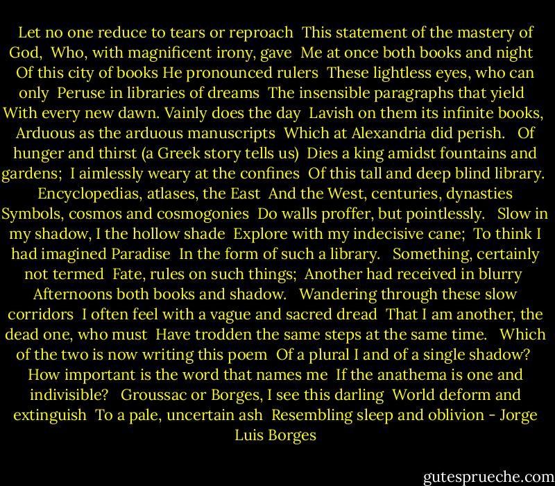 Let no one reduce to tears or reproach <br />This statement of the mastery of God, <br />Who, with magnificent irony, gave <br />Me at once both books and night <br /><br />Of this city of books He pronounced rulers <br />These lightless eyes, who can only <br />Peruse in libraries of dreams <br />The insensible paragraphs that yield <br /><br />With every new dawn. Vainly does the day <br />Lavish on them its infinite books, <br />Arduous as the arduous manuscripts <br />Which at Alexandria did perish. <br /><br />Of hunger and thirst (a Greek story tells us) <br />Dies a king amidst fountains and gardens; <br />I aimlessly weary at the confines <br />Of this tall and deep blind library. <br /><br />Encyclopedias, atlases, the East <br />And the West, centuries, dynasties <br />Symbols, cosmos and cosmogonies <br />Do walls proffer, but pointlessly. <br /><br />Slow in my shadow, I the hollow shade <br />Explore with my indecisive cane; <br />To think I had imagined Paradise <br />In the form of such a library. <br /><br />Something, certainly not termed <br />Fate, rules on such things; <br />Another had received in blurry <br />Afternoons both books and shadow. <br /><br />Wandering through these slow corridors <br />I often feel with a vague and sacred dread <br />That I am another, the dead one, who must <br />Have trodden the same steps at the same time. <br /><br />Which of the two is now writing this poem <br />Of a plural I and of a single shadow? <br />How important is the word that names me <br />If the anathema is one and indivisible? <br /><br />Groussac or Borges, I see this darling <br />World deform and extinguish <br />To a pale, uncertain ash <br />Resembling sleep and oblivion - Jorge Luis Borges