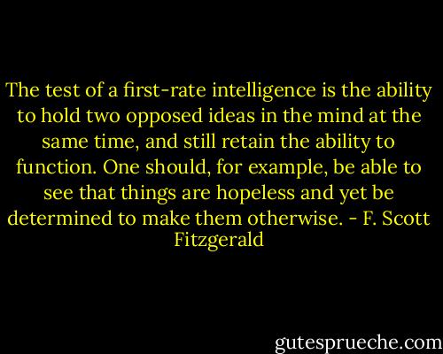 The test of a first-rate intelligence is the ability to hold two opposed ideas in the mind at the same time, and still retain the ability to function.<br />One should, for example, be able to see that things are hopeless and yet be determined to make them otherwise. - F. Scott Fitzgerald